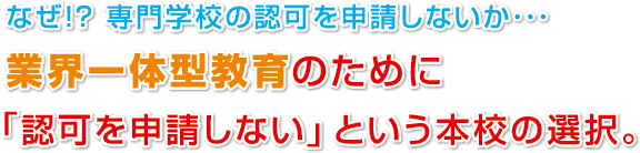 なぜ!? 専門学校の認可を申請しないか･･･
業界一体型教育のために
「認可を申請しない」という本校の選択。