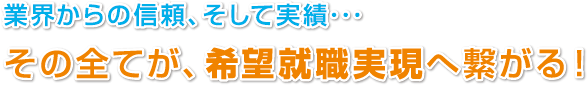 業界からの信頼、そして実績･･･
その全てが、希望就職実現へ繋がる！
